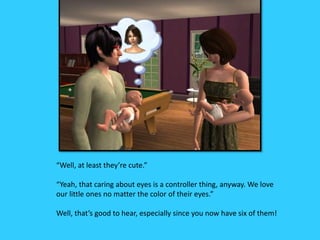“Well, at least they’re cute.”
“Yeah, that caring about eyes is a controller thing, anyway. We love
our little ones no matter the color of their eyes.”
Well, that’s good to hear, especially since you now have six of them!
 