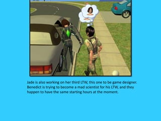 Jade is also working on her third LTW, this one to be game designer.
Benedict is trying to become a mad scientist for his LTW, and they
happen to have the same starting hours at the moment.
 