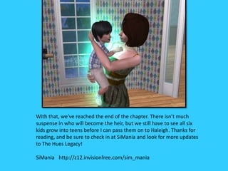 With that, we’ve reached the end of the chapter. There isn’t much
suspense in who will become the heir, but we still have to see all six
kids grow into teens before I can pass them on to Haleigh. Thanks for
reading, and be sure to check in at SiMania and look for more updates
to The Hues Legacy!
SiMania http://z12.invisionfree.com/sim_mania
 
