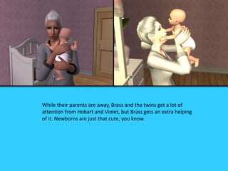 While their parents are away, Brass and the twins get a lot of
attention from Hobart and Violet, but Brass gets an extra helping
of it. Newborns are just that cute, you know.
 