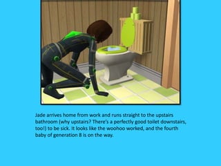 Jade arrives home from work and runs straight to the upstairs
bathroom (why upstairs? There’s a perfectly good toilet downstairs,
too!) to be sick. It looks like the woohoo worked, and the fourth
baby of generation 8 is on the way.
 