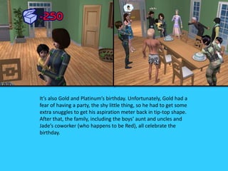 It’s also Gold and Platinum’s birthday. Unfortunately, Gold had a
fear of having a party, the shy little thing, so he had to get some
extra snuggles to get his aspiration meter back in tip-top shape.
After that, the family, including the boys’ aunt and uncles and
Jade’s coworker (who happens to be Red), all celebrate the
birthday.
 