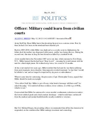 May 16, 2012
Officer: Military could learn from civilian
courts
ALLEN G. BREED | May 12, 2012 11:42 AM EST | Associated Press
Army Staff Sgt. Ryan Miller knew that deserting his post was a serious crime. But, by
then, he had a lot more on his mind and heart than his job.
Back in 2003-2004, while Miller was deployed as a cavalry scout in Afghanistan, his
father died, his mother was diagnosed with cancer, and he was facing divorce. During his
second tour, this time in Iraq, his best friend was killed by a roadside bomb.
A few months before his November 2007 serve-out date, while stationed at Fort Drum,
N.Y., Miller learned that he had been "Stop-Loss'd" – meaning he would remain with his
unit for a third deployment. He walked away twice, for a total of 19 months.
At his court-martial two years ago, Miller testified that he knew he was likely suffering
from post-traumatic stress disorder, but purposely avoided treatment "in fear that I would
be labeled a `nut' and no longer be respected by my peers or subordinates."
When it came time for sentencing, the prosecutor, Capt. Christopher Goren, argued that
Miller should be made an example.
"If we allow Staff Sgt. Miller to get off easy, what kind of message will that send?" he
asked the judge. "It would tell all those soldiers, lower soldiers, it is OK to go AWOL,
which it is not."
Goren asked that Miller be sentenced to seven months' confinement, reduction in rank to
the lowest enlisted grade and a bad-conduct discharge – which would have cut him off
from the medical and mental-health benefits usually available to veterans.
But Col. Michael Hargis, the presiding officer, recommended that all but the demotion be
suspended, on the condition that Miller undergo treatment and counseling.
 