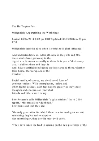 The Huffington Post
Millennials Are Defining the Workplace
Posted: 08/26/2014 6:03 pm EDT Updated: 08/26/2014 6:59 pm
EDT
Millennials lead the pack when it comes to digital influence.
And understandably so. After all, now in their 20s and 30s,
these adults have grown up in the
digital era. It comes naturally to them. It is part of their every
day. It defines them and they, in
turn, have significant influence on those around them, whether
from home, the workplace or the
treadmill.
Social media, of course, are the favored form of
communications. With smartphones, tablets and
other digital devices, each tap matters greatly as they share
thoughts and concerns or read what
friends and others have to say.
Pew Research calls Millennials "digital natives." In its 2014
report, "Millennials in Adulthood,"
Pew points out that they are:
"the only generation for which these new technologies are not
something they've had to adapt to.
Not surprisingly, they are the most avid users.
"They have taken the lead in seizing on the new platforms of the
 