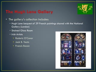 • The gallery’s collection includes:
• Hugh Lane bequest of 39 French paintings shared with the National
Gallery (London)
• Stained Glass Room
• Irish Artists
• Roderic O’Conor
• Jack B. Yeats
• Francis Bacon
 