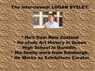 The interviewed: LOGAN SYSLEY.
* He’s from New Zealand
* He study Art History in Queen
High School in Dunedin.
* His family were from Edinburgh.
* He Works as Exhibitions Curator
 