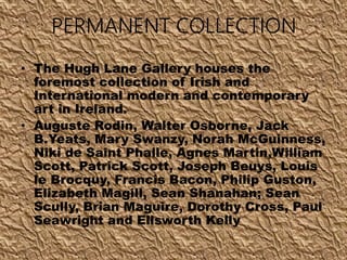 PERMANENT COLLECTION
• The Hugh Lane Gallery houses the
foremost collection of Irish and
International modern and contemporary
art in Ireland.
• Auguste Rodin, Walter Osborne, Jack
B.Yeats, Mary Swanzy, Norah McGuinness,
Niki de Saint Phalle, Agnes Martin,William
Scott, Patrick Scott, Joseph Beuys, Louis
le Brocquy, Francis Bacon, Philip Guston,
Elizabeth Magill, Sean Shanahan; Sean
Scully, Brian Maguire, Dorothy Cross, Paul
Seawright and Ellsworth Kelly
 