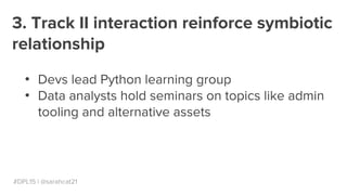 #DPL15 | @sarahcat21
3. Track II interaction reinforce symbiotic
relationship
●
Devs lead Python learning group
●
Data analysts hold seminars on topics like admin
tooling and alternative assets
 
