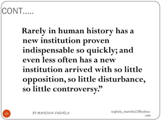 CONT…..

     Rarely in human history has a
     new institution proven
     indispensable so quickly; and
     even less often has a new
     institution arrived with so little
     opposition, so little disturbance,
     so little controversy.”

       BY:MANISHA VAGHELA    vaghela_manisha13@yahoo.
10
                                                 com
 
