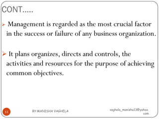 CONT…..
    Management is regarded as the most crucial factor
    in the success or failure of any business organization.

 It plans organizes, directs and controls, the
    activities and resources for the purpose of achieving
    common objectives.



             BY:MANISHA VAGHELA          vaghela_manisha13@yahoo.
 11
                                                             com
 