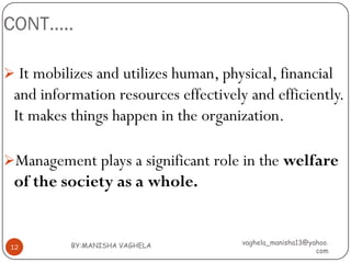 CONT…..

 It mobilizes and utilizes human, physical, financial
 and information resources effectively and efficiently.
 It makes things happen in the organization.

Management plays a significant role in the welfare
 of the society as a whole.


           BY:MANISHA VAGHELA          vaghela_manisha13@yahoo.
 12
                                                           com
 