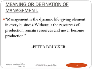 MEANING OR DEFINATION OF
 MANAGEMENT.
“Management is the dynamic life-giving element
 in every business. Without it the resources of
 production remain resources and never become
 production.”

                         -PETER DRUCKER


 vaghela_manisha13@ya
                          BY:MANISHA VAGHELA   13
               hoo.com
 