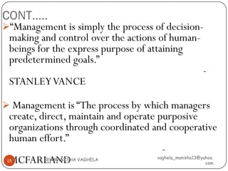CONT…..
“Management is simply the process of decision-
 making and control over the actions of human-
 beings for the express purpose of attaining
 predetermined goals.”
                                                       -
 STANLEY VANCE

 Management is “The process by which managers
 create, direct, maintain and operate purposive
 organizations through coordinated and cooperative
 human effort.”
                                       -
 MCFARLAND
 15       BY:MANISHA VAGHELA        vaghela_manisha13@yahoo.
                                                        com
 