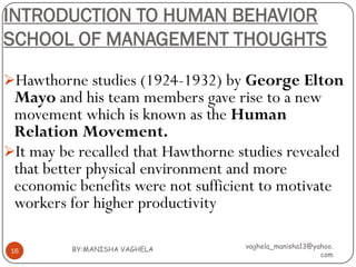 INTRODUCTION TO HUMAN BEHAVIOR
SCHOOL OF MANAGEMENT THOUGHTS

Hawthorne studies (1924-1932) by George Elton
 Mayo and his team members gave rise to a new
 movement which is known as the Human
 Relation Movement.
It may be recalled that Hawthorne studies revealed
 that better physical environment and more
 economic benefits were not sufficient to motivate
 workers for higher productivity

          BY:MANISHA VAGHELA        vaghela_manisha13@yahoo.
 16
                                                        com
 