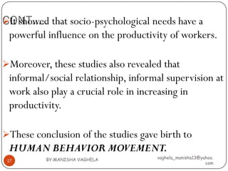 CONT….. that socio-psychological needs have a
It showed
 powerful influence on the productivity of workers.

Moreover, these studies also revealed that
 informal/social relationship, informal supervision at
 work also play a crucial role in increasing in
 productivity.

These conclusion of the studies gave birth to
 HUMAN BEHAVIOR MOVEMENT.
          BY:MANISHA VAGHELA         vaghela_manisha13@yahoo.
 17
                                                         com
 