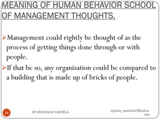 MEANING OF HUMAN BEHAVIOR SCHOOL
OF MANAGEMENT THOUGHTS.

Management could rightly be thought of as the
 process of getting things done through or with
 people.
If that be so, any organization could be compared to
 a building that is made up of bricks of people.



          BY:MANISHA VAGHELA         vaghela_manisha13@yahoo.
 18
                                                         com
 