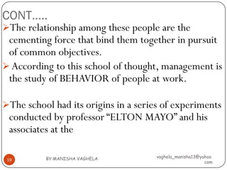 CONT…..
The relationship among these people are the
 cementing force that bind them together in pursuit
 of common objectives.
 According to this school of thought, management is
 the study of BEHAVIOR of people at work.

The school had its origins in a series of experiments
 conducted by professor “ELTON MAYO” and his
 associates at the

          BY:MANISHA VAGHELA          vaghela_manisha13@yahoo.
 19
                                                          com
 