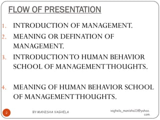 FLOW OF PRESENTATION
1. INTRODUCTION OF MANAGEMENT.
2. MEANING OR DEFINATION OF
   MANAGEMENT.
3. INTRODUCTION TO HUMAN BEHAVIOR
   SCHOOL OF MANAGEMENT THOUGHTS.

4. MEANING OF HUMAN BEHAVIOR SCHOOL
     OF MANAGEMENT THOUGHTS.
         BY:MANISHA VAGHELA   vaghela_manisha13@yahoo.
2
                                                  com
 