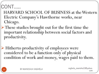 CONT…..
 HARVARD SCHOOL OF BUSINESS at the Western
 Electric Company’s Hawthorne works, near
 Chicago.
 These studies brought out for the first time the
 important relationship between social factors and
 productivity.

 Hitherto productivity of employees were
 considered to be a function only of physical
 condition of work and money, wages paid to them.

          BY:MANISHA VAGHELA       vaghela_manisha13@yahoo.
 20
                                                       com
 