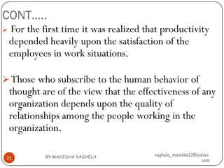 CONT…..
   For the first time it was realized that productivity
    depended heavily upon the satisfaction of the
    employees in work situations.

 Those who subscribe to the human behavior of
    thought are of the view that the effectiveness of any
    organization depends upon the quality of
    relationships among the people working in the
    organization.

             BY:MANISHA VAGHELA          vaghela_manisha13@yahoo.
 21
                                                             com
 
