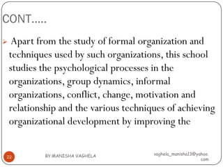 CONT…..
    Apart from the study of formal organization and
    techniques used by such organizations, this school
    studies the psychological processes in the
    organizations, group dynamics, informal
    organizations, conflict, change, motivation and
    relationship and the various techniques of achieving
    organizational development by improving the

             BY:MANISHA VAGHELA         vaghela_manisha13@yahoo.
22
                                                            com
 