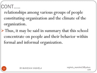 CONT…..
 relationships among various groups of people
 constituting organization and the climate of the
 organization.
 Thus, it may be said in summary that this school
 concentrate on people and their behavior within
 formal and informal organization.




          BY:MANISHA VAGHELA         vaghela_manisha13@yahoo.
 23
                                                         com
 