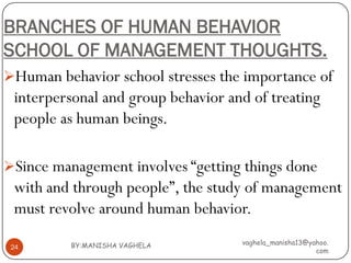 BRANCHES OF HUMAN BEHAVIOR
SCHOOL OF MANAGEMENT THOUGHTS.
Human behavior school stresses the importance of
 interpersonal and group behavior and of treating
 people as human beings.

Since management involves “getting things done
 with and through people”, the study of management
 must revolve around human behavior.
          BY:MANISHA VAGHELA        vaghela_manisha13@yahoo.
 24
                                                        com
 