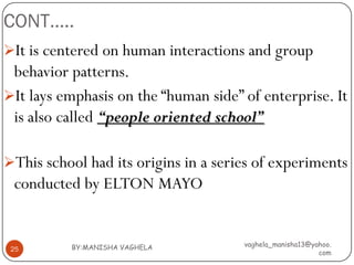 CONT…..
It is centered on human interactions and group
 behavior patterns.
It lays emphasis on the “human side” of enterprise. It
 is also called “people oriented school”

This school had its origins in a series of experiments
 conducted by ELTON MAYO


          BY:MANISHA VAGHELA          vaghela_manisha13@yahoo.
 25
                                                          com
 