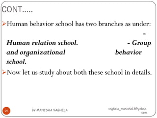 CONT…..
Human behavior school has two branches as under:
                                                  -
 Human relation school.                     - Group
 and organizational                      behavior
 school.
Now let us study about both these school in details.




          BY:MANISHA VAGHELA         vaghela_manisha13@yahoo.
 26
                                                         com
 