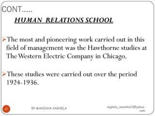 CONT…..
      HUMAN RELATIONS SCHOOL

The most and pioneering work carried out in this
 field of management was the Hawthorne studies at
 The Western Electric Company in Chicago.

These studies were carried out over the period
 1924-1936.


          BY:MANISHA VAGHELA        vaghela_manisha13@yahoo.
 27
                                                        com
 