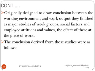 CONT…..
Originally designed to draw conclusion between the
 working environment and work output they finished
 as major studies of work groups, social factors and
 employee attitudes and values, the effect of these at
 the place of work.
The conclusion derived from those studies were as
 follows:


          BY:MANISHA VAGHELA         vaghela_manisha13@yahoo.
 28
                                                         com
 