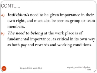 CONT…..
a) Individuals need to be given importance in their
   own right, and must also be seen as group or team
   members.
b) The need to belong at the work place is of
   fundamental importance, as critical in its own way
   as both pay and rewards and working conditions.



          BY:MANISHA VAGHELA         vaghela_manisha13@yahoo.
 29
                                                         com
 
