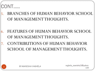CONT…..
5. BRANCHES OF HUMAN BEHAVIOR SCHOOL
    OF MANAGEMENT THOUGHTS.

6. FEATURES OF HUMAN BEHAVIOR SCHOOL
   OF MANAGEMENT THOUGHTS.
7. CONTRIBUTIONS OF HUMAN BEHAVIOR
   SCHOOL OF MANAGEMENT THOUGHTS.


        BY:MANISHA VAGHELA   vaghela_manisha13@yahoo.
3
                                                 com
 