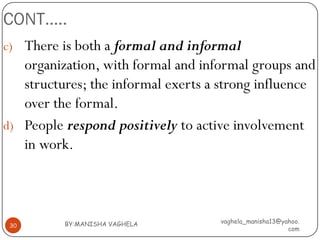CONT…..
c) There is both a formal and informal
   organization, with formal and informal groups and
   structures; the informal exerts a strong influence
   over the formal.
d) People respond positively to active involvement
   in work.



          BY:MANISHA VAGHELA        vaghela_manisha13@yahoo.
 30
                                                        com
 