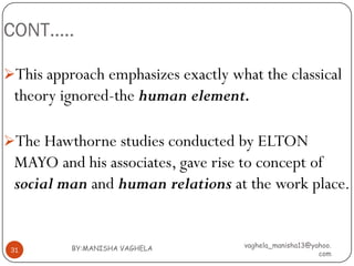 CONT…..

This approach emphasizes exactly what the classical
 theory ignored-the human element.

The Hawthorne studies conducted by ELTON
 MAYO and his associates, gave rise to concept of
 social man and human relations at the work place.


          BY:MANISHA VAGHELA        vaghela_manisha13@yahoo.
 31
                                                        com
 