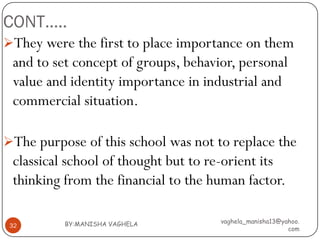 CONT…..
They were the first to place importance on them
 and to set concept of groups, behavior, personal
 value and identity importance in industrial and
 commercial situation.

The purpose of this school was not to replace the
 classical school of thought but to re-orient its
 thinking from the financial to the human factor.

          BY:MANISHA VAGHELA         vaghela_manisha13@yahoo.
 32
                                                         com
 