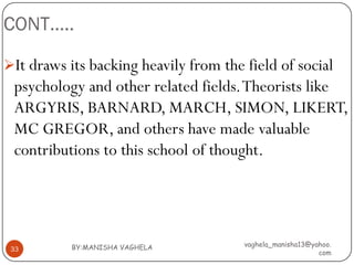 CONT…..

It draws its backing heavily from the field of social
 psychology and other related fields. Theorists like
 ARGYRIS, BARNARD, MARCH, SIMON, LIKERT,
 MC GREGOR, and others have made valuable
 contributions to this school of thought.




           BY:MANISHA VAGHELA          vaghela_manisha13@yahoo.
 33
                                                           com
 