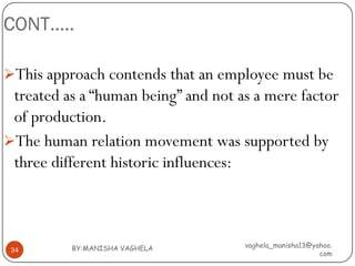 CONT…..

This approach contends that an employee must be
 treated as a “human being” and not as a mere factor
 of production.
The human relation movement was supported by
 three different historic influences:



          BY:MANISHA VAGHELA         vaghela_manisha13@yahoo.
 34
                                                         com
 