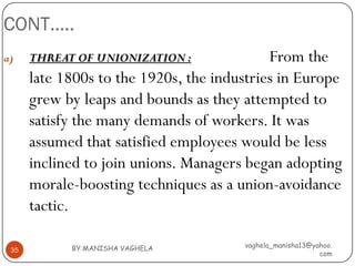 CONT…..
a)    THREAT OF UNIONIZATION :              From the
      late 1800s to the 1920s, the industries in Europe
      grew by leaps and bounds as they attempted to
      satisfy the many demands of workers. It was
      assumed that satisfied employees would be less
      inclined to join unions. Managers began adopting
      morale-boosting techniques as a union-avoidance
      tactic.

            BY:MANISHA VAGHELA         vaghela_manisha13@yahoo.
 35
                                                           com
 