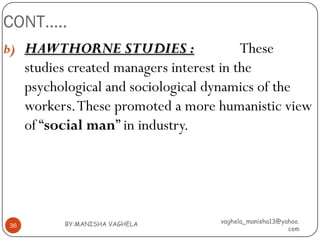 CONT…..
b) HAWTHORNE STUDIES :                     These
     studies created managers interest in the
     psychological and sociological dynamics of the
     workers. These promoted a more humanistic view
     of “social man” in industry.




           BY:MANISHA VAGHELA       vaghela_manisha13@yahoo.
36
                                                        com
 