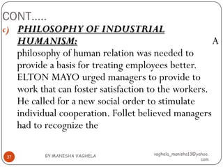 CONT…..
c) PHILOSOPHY OF INDUSTRIAL
     HUMANISM:                                         A
     philosophy of human relation was needed to
     provide a basis for treating employees better.
     ELTON MAYO urged managers to provide to
     work that can foster satisfaction to the workers.
     He called for a new social order to stimulate
     individual cooperation. Follet believed managers
     had to recognize the

            BY:MANISHA VAGHELA         vaghela_manisha13@yahoo.
37
                                                           com
 