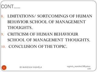 CONT…..
8. LIMITATIONS/ SORTCOMINGS OF HUMAN
    BEHAVIOR SCHOOL OF MANAGEMENT
    THOUGHTS.
9. CRITICISM OF HUMAN BEHAVIOUR
    SCHOOL OF MANAGEMENT THOUGHTS.
10. CONCLUSION OF THE TOPIC.



       BY:MANISHA VAGHELA   vaghela_manisha13@yahoo.
4
                                                com
 