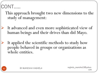 CONT…..
      This approach brought two new dimensions to the
       study of management:

 It advanced and even more sophisticated view of
       human beings and their drives than did Mayo.

 It applied the scientific methods to study how
       people behaved in groups or organizations as
       whole entities.


             BY:MANISHA VAGHELA         vaghela_manisha13@yahoo.
 40
                                                            com
 