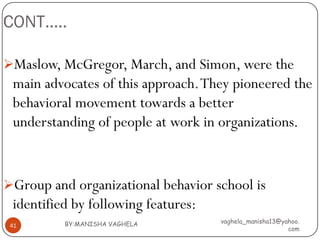 CONT…..

Maslow, McGregor, March, and Simon, were the
 main advocates of this approach. They pioneered the
 behavioral movement towards a better
 understanding of people at work in organizations.


Group and organizational behavior school is
 identified by following features:
          BY:MANISHA VAGHELA         vaghela_manisha13@yahoo.
 41
                                                         com
 