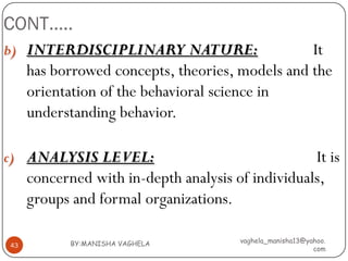 CONT…..
b) INTERDISCIPLINARY NATURE:                     It
     has borrowed concepts, theories, models and the
     orientation of the behavioral science in
     understanding behavior.

c) ANALYSIS LEVEL:                                 It is
     concerned with in-depth analysis of individuals,
     groups and formal organizations.

            BY:MANISHA VAGHELA         vaghela_manisha13@yahoo.
43
                                                           com
 