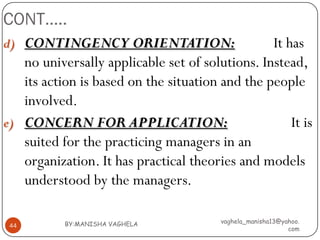 CONT…..
d) CONTINGENCY ORIENTATION:                      It has
   no universally applicable set of solutions. Instead,
   its action is based on the situation and the people
   involved.
e) CONCERN FOR APPLICATION:                          It is
   suited for the practicing managers in an
   organization. It has practical theories and models
   understood by the managers.

           BY:MANISHA VAGHELA           vaghela_manisha13@yahoo.
 44
                                                            com
 