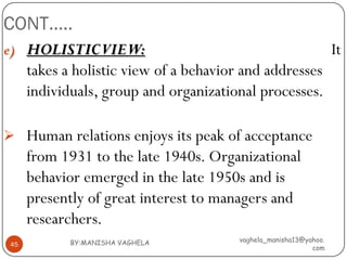 CONT…..
e) HOLISTICVIEW:                                                    It
      takes a holistic view of a behavior and addresses
      individuals, group and organizational processes.

 Human relations enjoys its peak of acceptance
      from 1931 to the late 1940s. Organizational
      behavior emerged in the late 1950s and is
      presently of great interest to managers and
      researchers.
             BY:MANISHA VAGHELA          vaghela_manisha13@yahoo.
 45
                                                             com
 