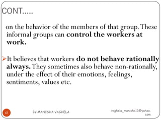 CONT.....
 on the behavior of the members of that group. These
 informal groups can control the workers at
 work.

It believes that workers do not behave rationally
 always. They sometimes also behave non-rationally,
 under the effect of their emotions, feelings,
 sentiments, values etc.


          BY:MANISHA VAGHELA        vaghela_manisha13@yahoo.
 47
                                                        com
 