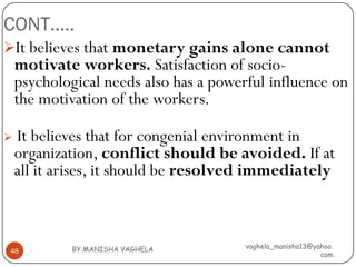 CONT…..
It believes that monetary gains alone cannot
    motivate workers. Satisfaction of socio-
    psychological needs also has a powerful influence on
    the motivation of the workers.

   It believes that for congenial environment in
    organization, conflict should be avoided. If at
    all it arises, it should be resolved immediately



            BY:MANISHA VAGHELA          vaghela_manisha13@yahoo.
48
                                                            com
 