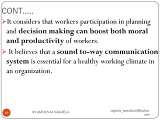 CONT…..
It considers that workers participation in planning
 and decision making can boost both moral
 and productivity of workers.
 It believes that a sound to-way communication
 system is essential for a healthy working climate in
 an organization.




          BY:MANISHA VAGHELA         vaghela_manisha13@yahoo.
 49
                                                         com
 